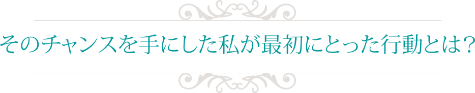 そのチャンスを手にした私が最初にとった行動とは？