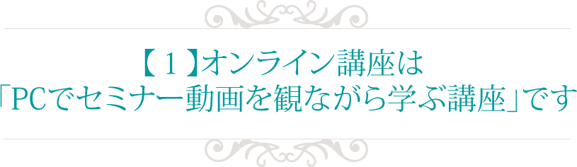【１】オンライン講座は 
「PCでセミナー動画を観ながら学ぶ講座」です
