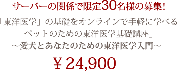 サーバーの関係で限定30名様の募集！ 
「東洋医学」の基礎をオンラインで手軽に学べる 
「ペットのための東洋医学基礎講座」 
～愛犬とあなたのための東洋医学入門～ 
￥24,900