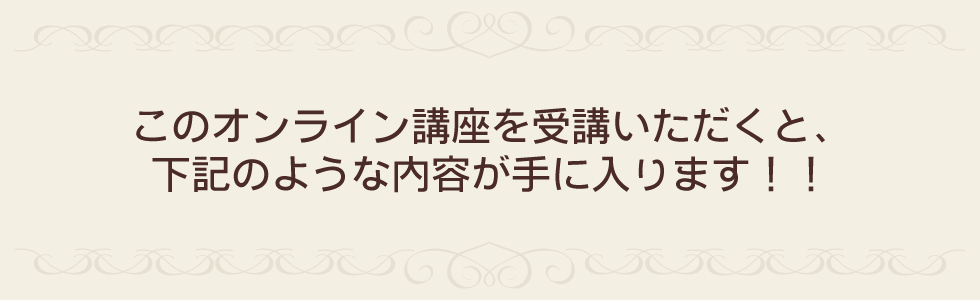このオンライン講座を受講いただくと、下記のような内容が手に入ります!!