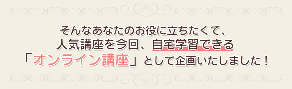 そんなあなたのお役に立ちたくて、人気講座を今回、自宅学習できる「オンライン講座」として企画いたしました!